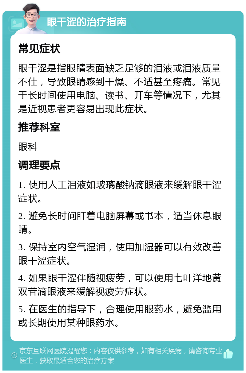 眼干涩的治疗指南 常见症状 眼干涩是指眼睛表面缺乏足够的泪液或泪液质量不佳，导致眼睛感到干燥、不适甚至疼痛。常见于长时间使用电脑、读书、开车等情况下，尤其是近视患者更容易出现此症状。 推荐科室 眼科 调理要点 1. 使用人工泪液如玻璃酸钠滴眼液来缓解眼干涩症状。 2. 避免长时间盯着电脑屏幕或书本，适当休息眼睛。 3. 保持室内空气湿润，使用加湿器可以有效改善眼干涩症状。 4. 如果眼干涩伴随视疲劳，可以使用七叶洋地黄双苷滴眼液来缓解视疲劳症状。 5. 在医生的指导下，合理使用眼药水，避免滥用或长期使用某种眼药水。