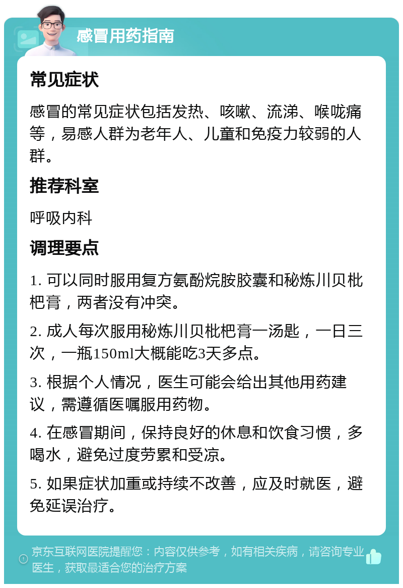 感冒用药指南 常见症状 感冒的常见症状包括发热、咳嗽、流涕、喉咙痛等，易感人群为老年人、儿童和免疫力较弱的人群。 推荐科室 呼吸内科 调理要点 1. 可以同时服用复方氨酚烷胺胶囊和秘炼川贝枇杷膏，两者没有冲突。 2. 成人每次服用秘炼川贝枇杷膏一汤匙，一日三次，一瓶150ml大概能吃3天多点。 3. 根据个人情况，医生可能会给出其他用药建议，需遵循医嘱服用药物。 4. 在感冒期间，保持良好的休息和饮食习惯，多喝水，避免过度劳累和受凉。 5. 如果症状加重或持续不改善，应及时就医，避免延误治疗。