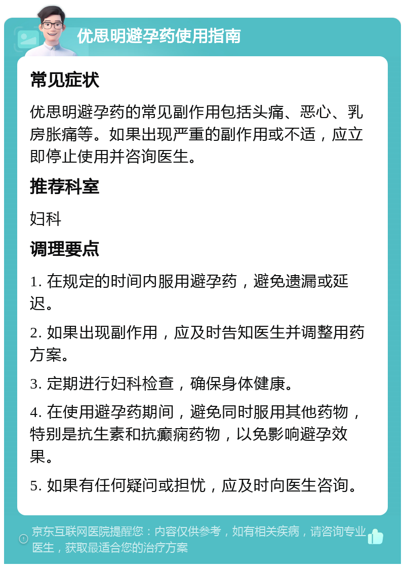 优思明避孕药使用指南 常见症状 优思明避孕药的常见副作用包括头痛、恶心、乳房胀痛等。如果出现严重的副作用或不适，应立即停止使用并咨询医生。 推荐科室 妇科 调理要点 1. 在规定的时间内服用避孕药，避免遗漏或延迟。 2. 如果出现副作用，应及时告知医生并调整用药方案。 3. 定期进行妇科检查，确保身体健康。 4. 在使用避孕药期间，避免同时服用其他药物，特别是抗生素和抗癫痫药物，以免影响避孕效果。 5. 如果有任何疑问或担忧，应及时向医生咨询。