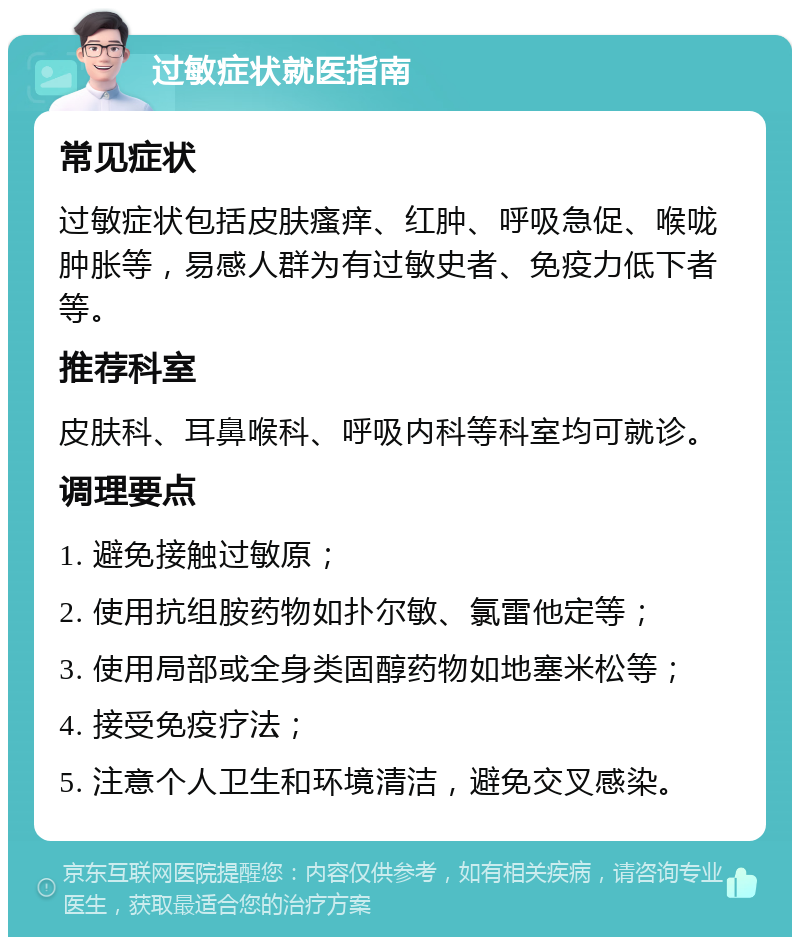 过敏症状就医指南 常见症状 过敏症状包括皮肤瘙痒、红肿、呼吸急促、喉咙肿胀等，易感人群为有过敏史者、免疫力低下者等。 推荐科室 皮肤科、耳鼻喉科、呼吸内科等科室均可就诊。 调理要点 1. 避免接触过敏原； 2. 使用抗组胺药物如扑尔敏、氯雷他定等； 3. 使用局部或全身类固醇药物如地塞米松等； 4. 接受免疫疗法； 5. 注意个人卫生和环境清洁，避免交叉感染。