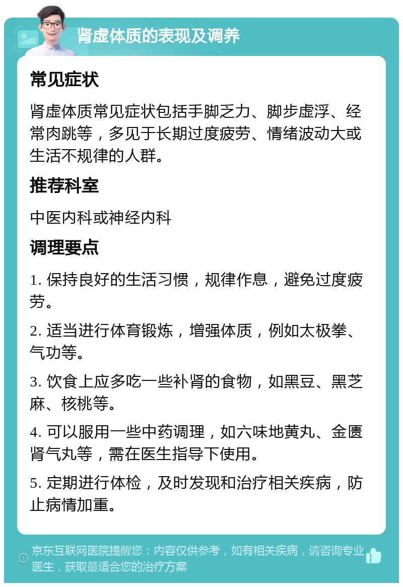 肾虚体质的表现及调养 常见症状 肾虚体质常见症状包括手脚乏力、脚步虚浮、经常肉跳等，多见于长期过度疲劳、情绪波动大或生活不规律的人群。 推荐科室 中医内科或神经内科 调理要点 1. 保持良好的生活习惯，规律作息，避免过度疲劳。 2. 适当进行体育锻炼，增强体质，例如太极拳、气功等。 3. 饮食上应多吃一些补肾的食物，如黑豆、黑芝麻、核桃等。 4. 可以服用一些中药调理，如六味地黄丸、金匮肾气丸等，需在医生指导下使用。 5. 定期进行体检，及时发现和治疗相关疾病，防止病情加重。