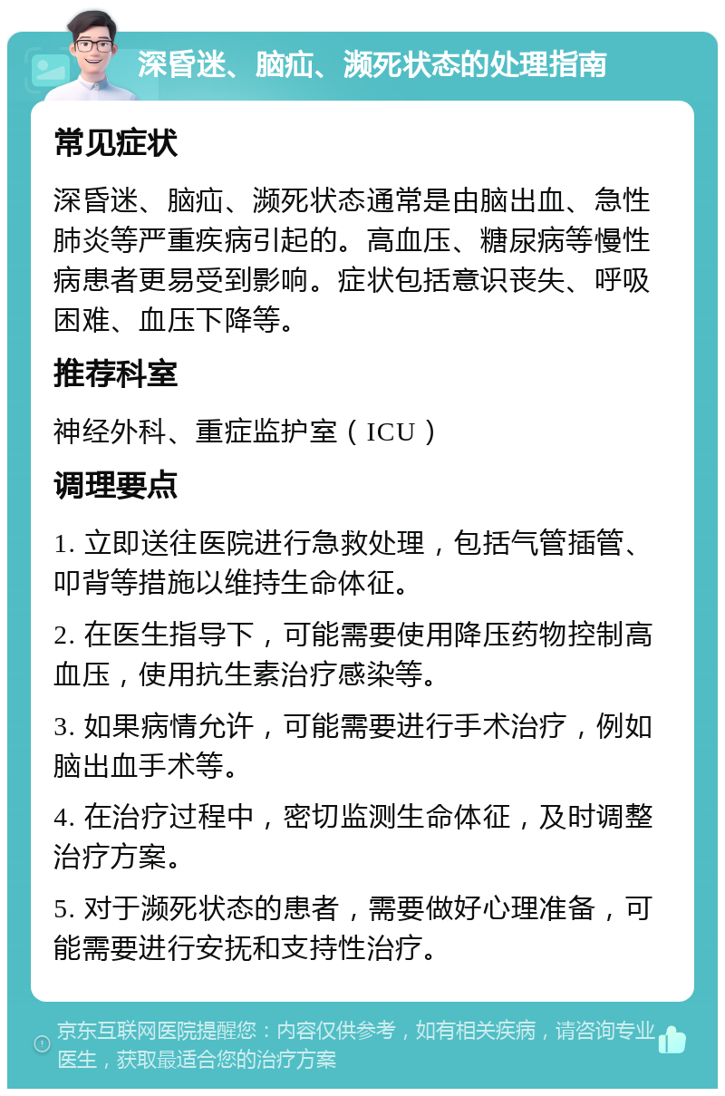 深昏迷、脑疝、濒死状态的处理指南 常见症状 深昏迷、脑疝、濒死状态通常是由脑出血、急性肺炎等严重疾病引起的。高血压、糖尿病等慢性病患者更易受到影响。症状包括意识丧失、呼吸困难、血压下降等。 推荐科室 神经外科、重症监护室（ICU） 调理要点 1. 立即送往医院进行急救处理，包括气管插管、叩背等措施以维持生命体征。 2. 在医生指导下，可能需要使用降压药物控制高血压，使用抗生素治疗感染等。 3. 如果病情允许，可能需要进行手术治疗，例如脑出血手术等。 4. 在治疗过程中，密切监测生命体征，及时调整治疗方案。 5. 对于濒死状态的患者，需要做好心理准备，可能需要进行安抚和支持性治疗。