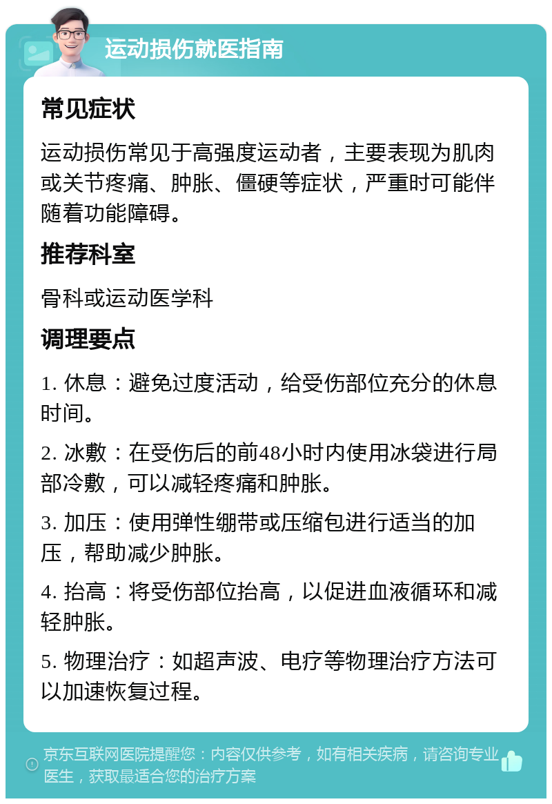 运动损伤就医指南 常见症状 运动损伤常见于高强度运动者，主要表现为肌肉或关节疼痛、肿胀、僵硬等症状，严重时可能伴随着功能障碍。 推荐科室 骨科或运动医学科 调理要点 1. 休息：避免过度活动，给受伤部位充分的休息时间。 2. 冰敷：在受伤后的前48小时内使用冰袋进行局部冷敷，可以减轻疼痛和肿胀。 3. 加压：使用弹性绷带或压缩包进行适当的加压，帮助减少肿胀。 4. 抬高：将受伤部位抬高，以促进血液循环和减轻肿胀。 5. 物理治疗：如超声波、电疗等物理治疗方法可以加速恢复过程。