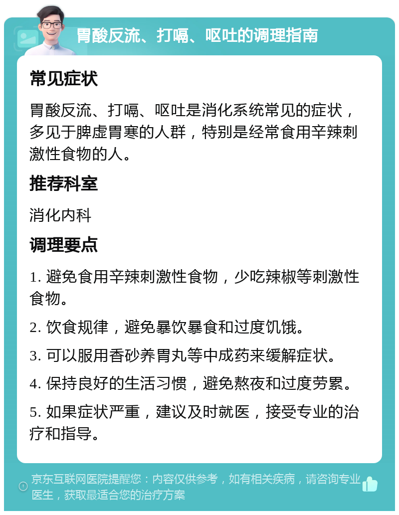 胃酸反流、打嗝、呕吐的调理指南 常见症状 胃酸反流、打嗝、呕吐是消化系统常见的症状，多见于脾虚胃寒的人群，特别是经常食用辛辣刺激性食物的人。 推荐科室 消化内科 调理要点 1. 避免食用辛辣刺激性食物，少吃辣椒等刺激性食物。 2. 饮食规律，避免暴饮暴食和过度饥饿。 3. 可以服用香砂养胃丸等中成药来缓解症状。 4. 保持良好的生活习惯，避免熬夜和过度劳累。 5. 如果症状严重，建议及时就医，接受专业的治疗和指导。