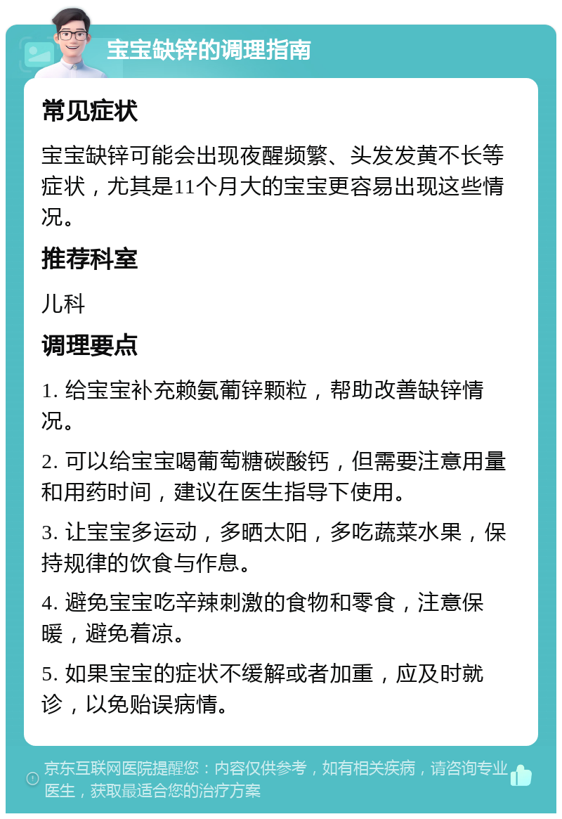 宝宝缺锌的调理指南 常见症状 宝宝缺锌可能会出现夜醒频繁、头发发黄不长等症状，尤其是11个月大的宝宝更容易出现这些情况。 推荐科室 儿科 调理要点 1. 给宝宝补充赖氨葡锌颗粒，帮助改善缺锌情况。 2. 可以给宝宝喝葡萄糖碳酸钙，但需要注意用量和用药时间，建议在医生指导下使用。 3. 让宝宝多运动，多晒太阳，多吃蔬菜水果，保持规律的饮食与作息。 4. 避免宝宝吃辛辣刺激的食物和零食，注意保暖，避免着凉。 5. 如果宝宝的症状不缓解或者加重，应及时就诊，以免贻误病情。