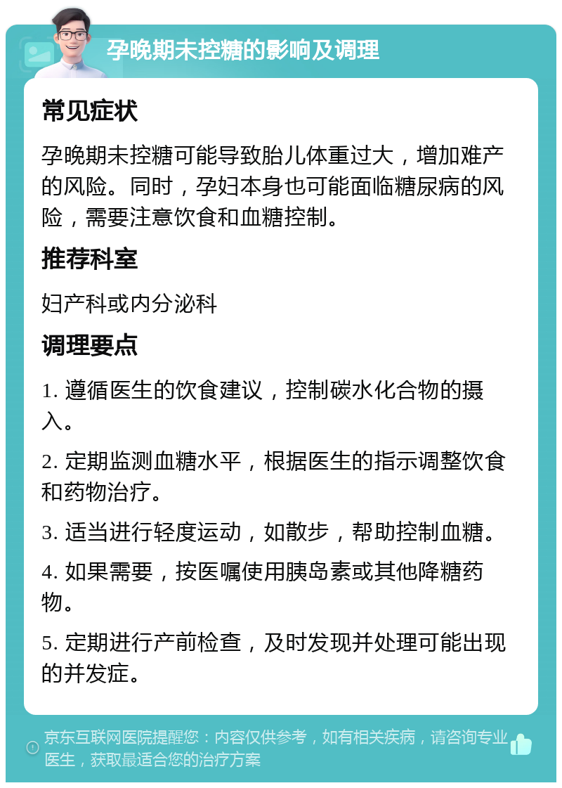 孕晚期未控糖的影响及调理 常见症状 孕晚期未控糖可能导致胎儿体重过大，增加难产的风险。同时，孕妇本身也可能面临糖尿病的风险，需要注意饮食和血糖控制。 推荐科室 妇产科或内分泌科 调理要点 1. 遵循医生的饮食建议，控制碳水化合物的摄入。 2. 定期监测血糖水平，根据医生的指示调整饮食和药物治疗。 3. 适当进行轻度运动，如散步，帮助控制血糖。 4. 如果需要，按医嘱使用胰岛素或其他降糖药物。 5. 定期进行产前检查，及时发现并处理可能出现的并发症。