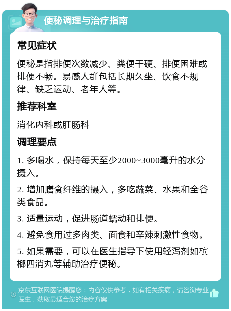 便秘调理与治疗指南 常见症状 便秘是指排便次数减少、粪便干硬、排便困难或排便不畅。易感人群包括长期久坐、饮食不规律、缺乏运动、老年人等。 推荐科室 消化内科或肛肠科 调理要点 1. 多喝水，保持每天至少2000~3000毫升的水分摄入。 2. 增加膳食纤维的摄入，多吃蔬菜、水果和全谷类食品。 3. 适量运动，促进肠道蠕动和排便。 4. 避免食用过多肉类、面食和辛辣刺激性食物。 5. 如果需要，可以在医生指导下使用轻泻剂如槟榔四消丸等辅助治疗便秘。