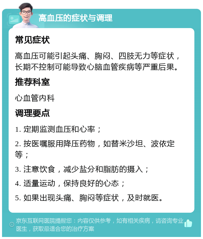 高血压的症状与调理 常见症状 高血压可能引起头痛、胸闷、四肢无力等症状，长期不控制可能导致心脑血管疾病等严重后果。 推荐科室 心血管内科 调理要点 1. 定期监测血压和心率； 2. 按医嘱服用降压药物，如替米沙坦、波依定等； 3. 注意饮食，减少盐分和脂肪的摄入； 4. 适量运动，保持良好的心态； 5. 如果出现头痛、胸闷等症状，及时就医。