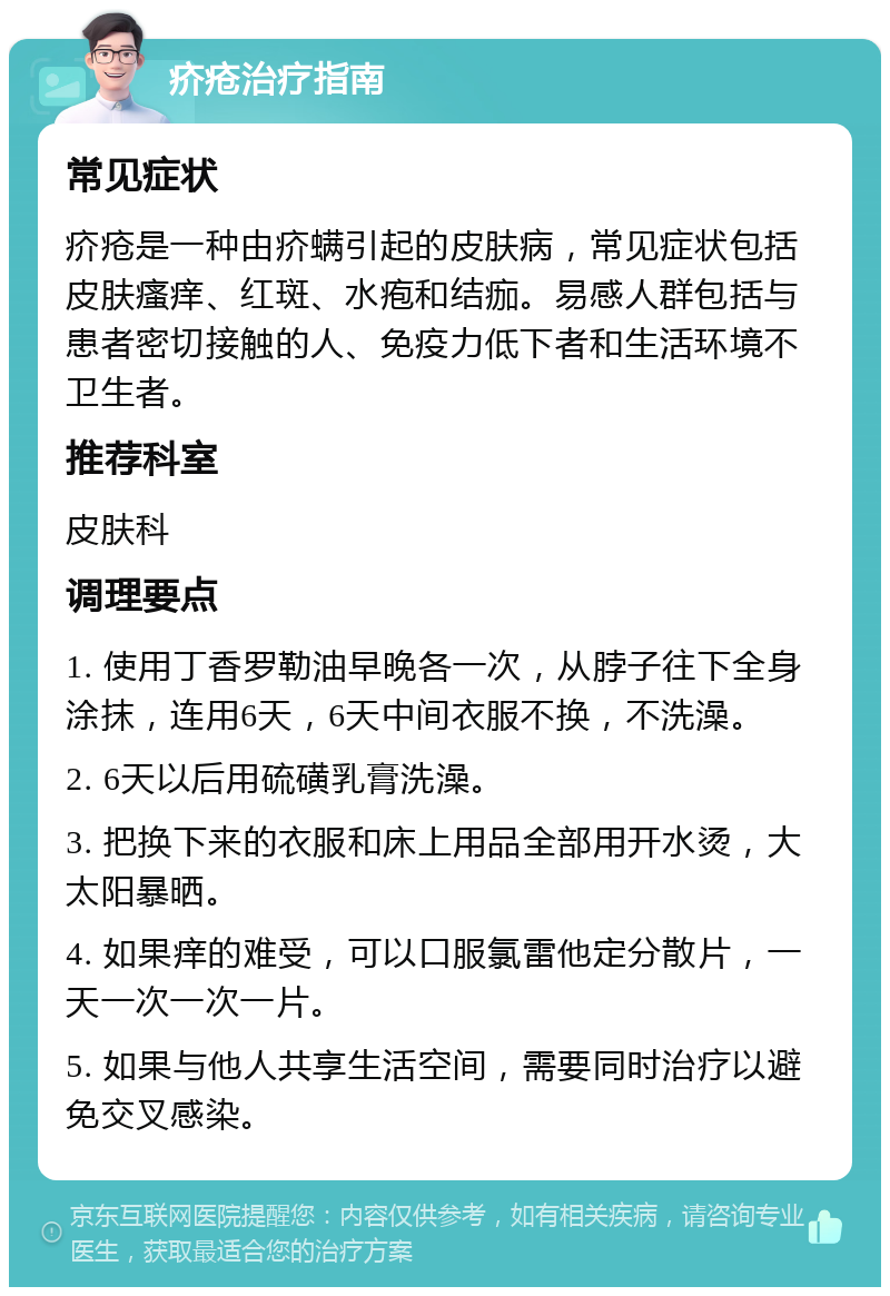 疥疮治疗指南 常见症状 疥疮是一种由疥螨引起的皮肤病，常见症状包括皮肤瘙痒、红斑、水疱和结痂。易感人群包括与患者密切接触的人、免疫力低下者和生活环境不卫生者。 推荐科室 皮肤科 调理要点 1. 使用丁香罗勒油早晚各一次，从脖子往下全身涂抹，连用6天，6天中间衣服不换，不洗澡。 2. 6天以后用硫磺乳膏洗澡。 3. 把换下来的衣服和床上用品全部用开水烫，大太阳暴晒。 4. 如果痒的难受，可以口服氯雷他定分散片，一天一次一次一片。 5. 如果与他人共享生活空间，需要同时治疗以避免交叉感染。