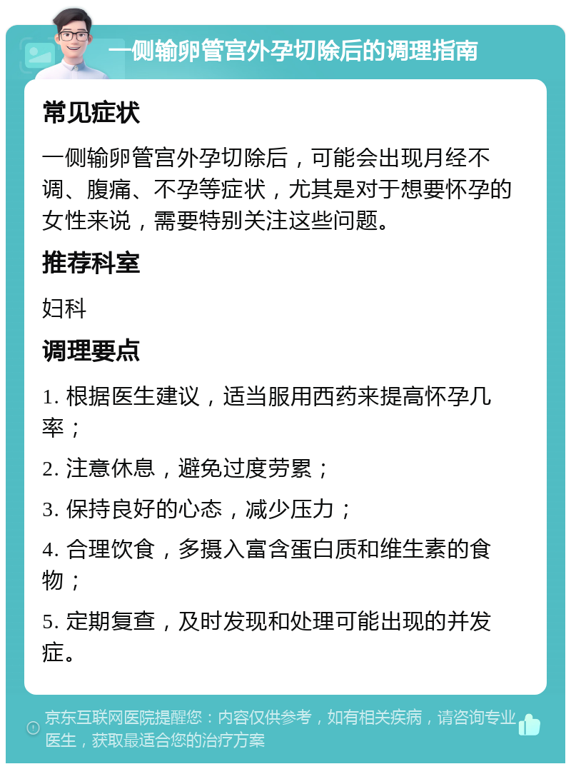 一侧输卵管宫外孕切除后的调理指南 常见症状 一侧输卵管宫外孕切除后，可能会出现月经不调、腹痛、不孕等症状，尤其是对于想要怀孕的女性来说，需要特别关注这些问题。 推荐科室 妇科 调理要点 1. 根据医生建议，适当服用西药来提高怀孕几率； 2. 注意休息，避免过度劳累； 3. 保持良好的心态，减少压力； 4. 合理饮食，多摄入富含蛋白质和维生素的食物； 5. 定期复查，及时发现和处理可能出现的并发症。