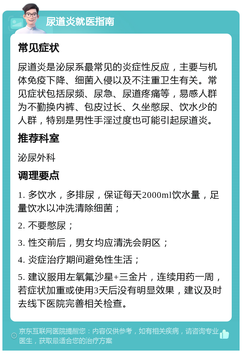 尿道炎就医指南 常见症状 尿道炎是泌尿系最常见的炎症性反应，主要与机体免疫下降、细菌入侵以及不注重卫生有关。常见症状包括尿频、尿急、尿道疼痛等，易感人群为不勤换内裤、包皮过长、久坐憋尿、饮水少的人群，特别是男性手淫过度也可能引起尿道炎。 推荐科室 泌尿外科 调理要点 1. 多饮水，多排尿，保证每天2000ml饮水量，足量饮水以冲洗清除细菌； 2. 不要憋尿； 3. 性交前后，男女均应清洗会阴区； 4. 炎症治疗期间避免性生活； 5. 建议服用左氧氟沙星+三金片，连续用药一周，若症状加重或使用3天后没有明显效果，建议及时去线下医院完善相关检查。