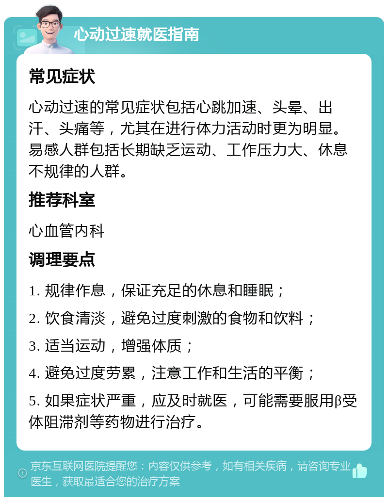 心动过速就医指南 常见症状 心动过速的常见症状包括心跳加速、头晕、出汗、头痛等，尤其在进行体力活动时更为明显。易感人群包括长期缺乏运动、工作压力大、休息不规律的人群。 推荐科室 心血管内科 调理要点 1. 规律作息，保证充足的休息和睡眠； 2. 饮食清淡，避免过度刺激的食物和饮料； 3. 适当运动，增强体质； 4. 避免过度劳累，注意工作和生活的平衡； 5. 如果症状严重，应及时就医，可能需要服用β受体阻滞剂等药物进行治疗。