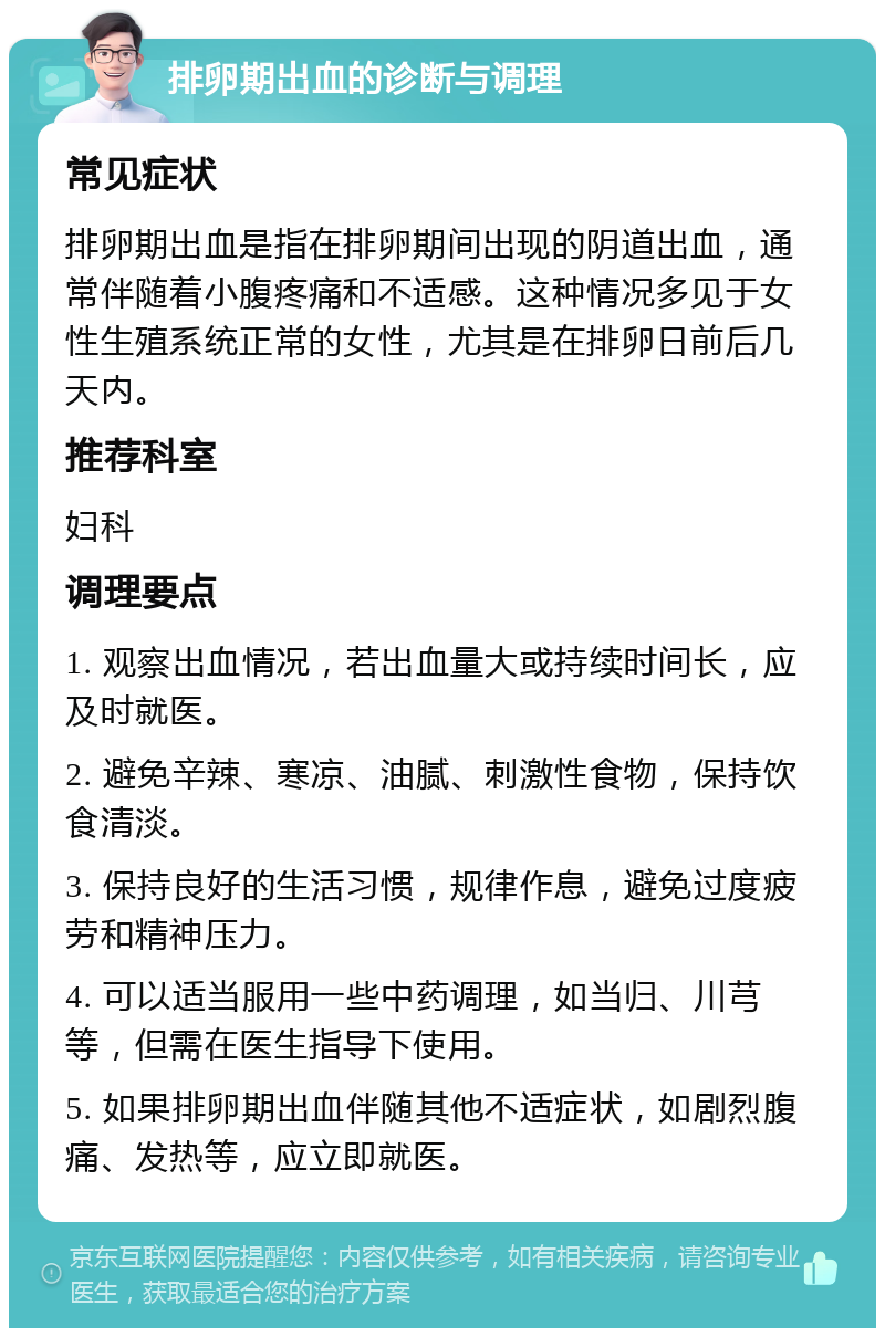 排卵期出血的诊断与调理 常见症状 排卵期出血是指在排卵期间出现的阴道出血，通常伴随着小腹疼痛和不适感。这种情况多见于女性生殖系统正常的女性，尤其是在排卵日前后几天内。 推荐科室 妇科 调理要点 1. 观察出血情况，若出血量大或持续时间长，应及时就医。 2. 避免辛辣、寒凉、油腻、刺激性食物，保持饮食清淡。 3. 保持良好的生活习惯，规律作息，避免过度疲劳和精神压力。 4. 可以适当服用一些中药调理，如当归、川芎等，但需在医生指导下使用。 5. 如果排卵期出血伴随其他不适症状，如剧烈腹痛、发热等，应立即就医。