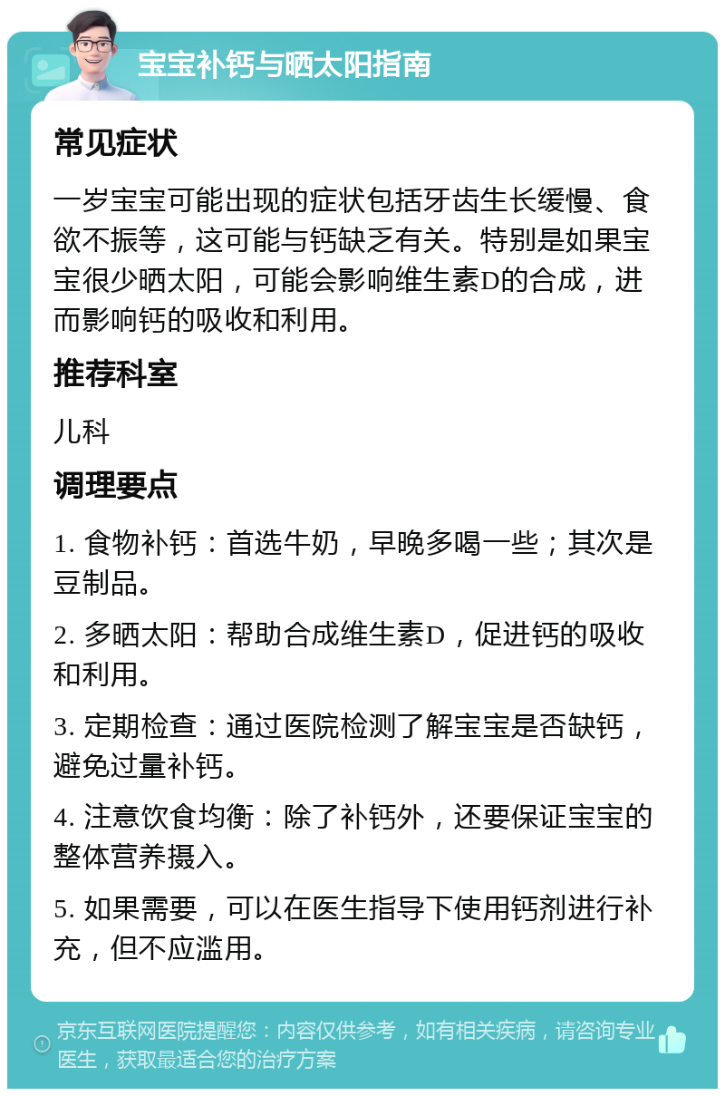 宝宝补钙与晒太阳指南 常见症状 一岁宝宝可能出现的症状包括牙齿生长缓慢、食欲不振等，这可能与钙缺乏有关。特别是如果宝宝很少晒太阳，可能会影响维生素D的合成，进而影响钙的吸收和利用。 推荐科室 儿科 调理要点 1. 食物补钙：首选牛奶，早晚多喝一些；其次是豆制品。 2. 多晒太阳：帮助合成维生素D，促进钙的吸收和利用。 3. 定期检查：通过医院检测了解宝宝是否缺钙，避免过量补钙。 4. 注意饮食均衡：除了补钙外，还要保证宝宝的整体营养摄入。 5. 如果需要，可以在医生指导下使用钙剂进行补充，但不应滥用。