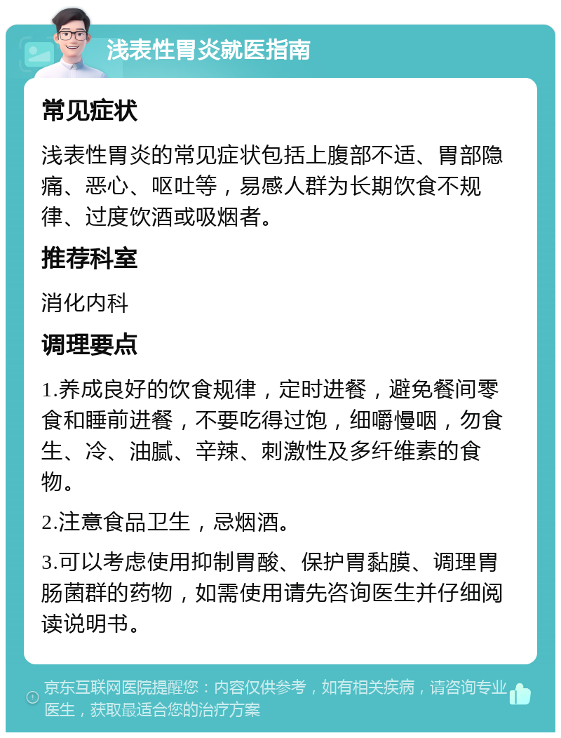 浅表性胃炎就医指南 常见症状 浅表性胃炎的常见症状包括上腹部不适、胃部隐痛、恶心、呕吐等，易感人群为长期饮食不规律、过度饮酒或吸烟者。 推荐科室 消化内科 调理要点 1.养成良好的饮食规律，定时进餐，避免餐间零食和睡前进餐，不要吃得过饱，细嚼慢咽，勿食生、冷、油腻、辛辣、刺激性及多纤维素的食物。 2.注意食品卫生，忌烟酒。 3.可以考虑使用抑制胃酸、保护胃黏膜、调理胃肠菌群的药物，如需使用请先咨询医生并仔细阅读说明书。