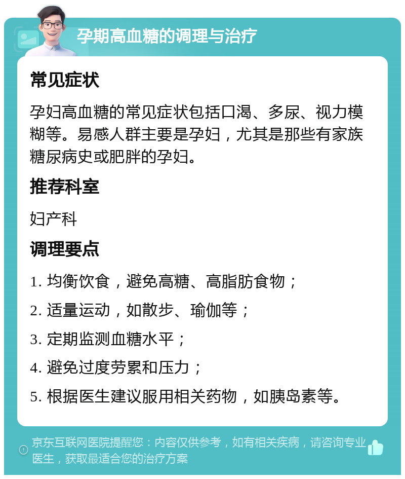 孕期高血糖的调理与治疗 常见症状 孕妇高血糖的常见症状包括口渴、多尿、视力模糊等。易感人群主要是孕妇，尤其是那些有家族糖尿病史或肥胖的孕妇。 推荐科室 妇产科 调理要点 1. 均衡饮食，避免高糖、高脂肪食物； 2. 适量运动，如散步、瑜伽等； 3. 定期监测血糖水平； 4. 避免过度劳累和压力； 5. 根据医生建议服用相关药物，如胰岛素等。