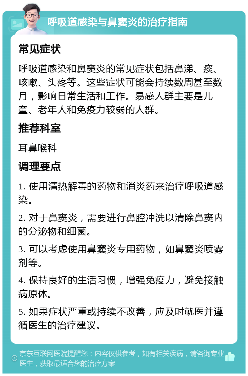 呼吸道感染与鼻窦炎的治疗指南 常见症状 呼吸道感染和鼻窦炎的常见症状包括鼻涕、痰、咳嗽、头疼等。这些症状可能会持续数周甚至数月，影响日常生活和工作。易感人群主要是儿童、老年人和免疫力较弱的人群。 推荐科室 耳鼻喉科 调理要点 1. 使用清热解毒的药物和消炎药来治疗呼吸道感染。 2. 对于鼻窦炎，需要进行鼻腔冲洗以清除鼻窦内的分泌物和细菌。 3. 可以考虑使用鼻窦炎专用药物，如鼻窦炎喷雾剂等。 4. 保持良好的生活习惯，增强免疫力，避免接触病原体。 5. 如果症状严重或持续不改善，应及时就医并遵循医生的治疗建议。