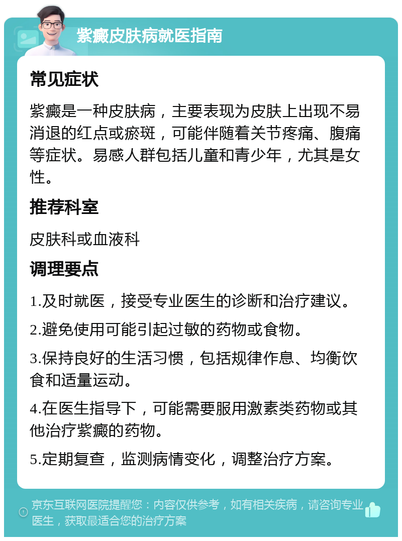 紫癜皮肤病就医指南 常见症状 紫癜是一种皮肤病，主要表现为皮肤上出现不易消退的红点或瘀斑，可能伴随着关节疼痛、腹痛等症状。易感人群包括儿童和青少年，尤其是女性。 推荐科室 皮肤科或血液科 调理要点 1.及时就医，接受专业医生的诊断和治疗建议。 2.避免使用可能引起过敏的药物或食物。 3.保持良好的生活习惯，包括规律作息、均衡饮食和适量运动。 4.在医生指导下，可能需要服用激素类药物或其他治疗紫癜的药物。 5.定期复查，监测病情变化，调整治疗方案。