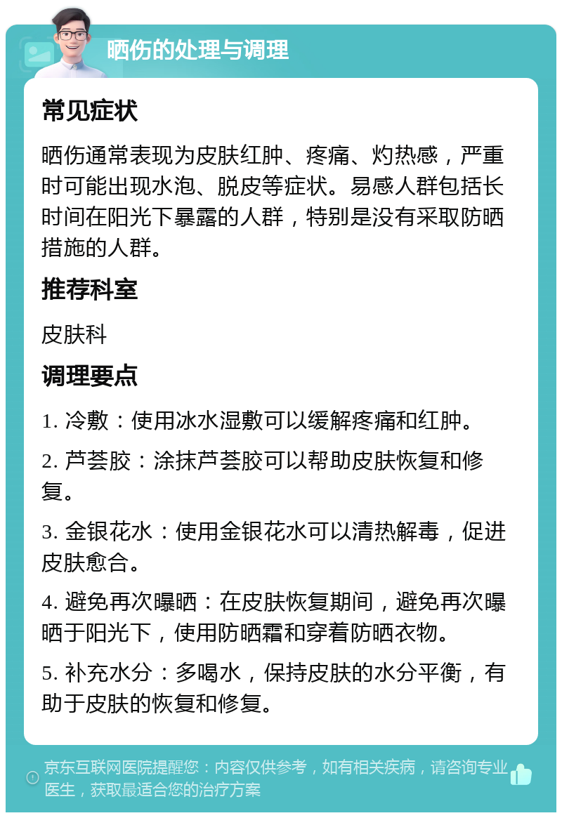 晒伤的处理与调理 常见症状 晒伤通常表现为皮肤红肿、疼痛、灼热感，严重时可能出现水泡、脱皮等症状。易感人群包括长时间在阳光下暴露的人群，特别是没有采取防晒措施的人群。 推荐科室 皮肤科 调理要点 1. 冷敷：使用冰水湿敷可以缓解疼痛和红肿。 2. 芦荟胶：涂抹芦荟胶可以帮助皮肤恢复和修复。 3. 金银花水：使用金银花水可以清热解毒，促进皮肤愈合。 4. 避免再次曝晒：在皮肤恢复期间，避免再次曝晒于阳光下，使用防晒霜和穿着防晒衣物。 5. 补充水分：多喝水，保持皮肤的水分平衡，有助于皮肤的恢复和修复。