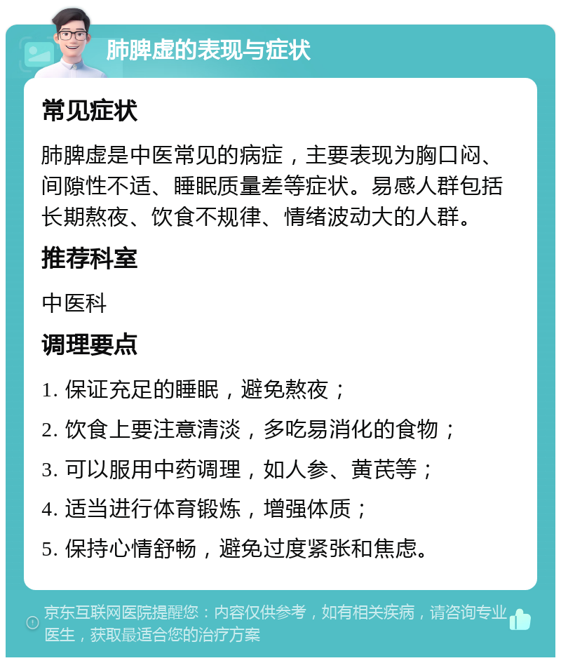 肺脾虚的表现与症状 常见症状 肺脾虚是中医常见的病症，主要表现为胸口闷、间隙性不适、睡眠质量差等症状。易感人群包括长期熬夜、饮食不规律、情绪波动大的人群。 推荐科室 中医科 调理要点 1. 保证充足的睡眠，避免熬夜； 2. 饮食上要注意清淡，多吃易消化的食物； 3. 可以服用中药调理，如人参、黄芪等； 4. 适当进行体育锻炼，增强体质； 5. 保持心情舒畅，避免过度紧张和焦虑。