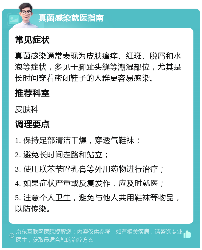 真菌感染就医指南 常见症状 真菌感染通常表现为皮肤瘙痒、红斑、脱屑和水泡等症状，多见于脚趾头缝等潮湿部位，尤其是长时间穿着密闭鞋子的人群更容易感染。 推荐科室 皮肤科 调理要点 1. 保持足部清洁干燥，穿透气鞋袜； 2. 避免长时间走路和站立； 3. 使用联苯苄唑乳膏等外用药物进行治疗； 4. 如果症状严重或反复发作，应及时就医； 5. 注意个人卫生，避免与他人共用鞋袜等物品，以防传染。