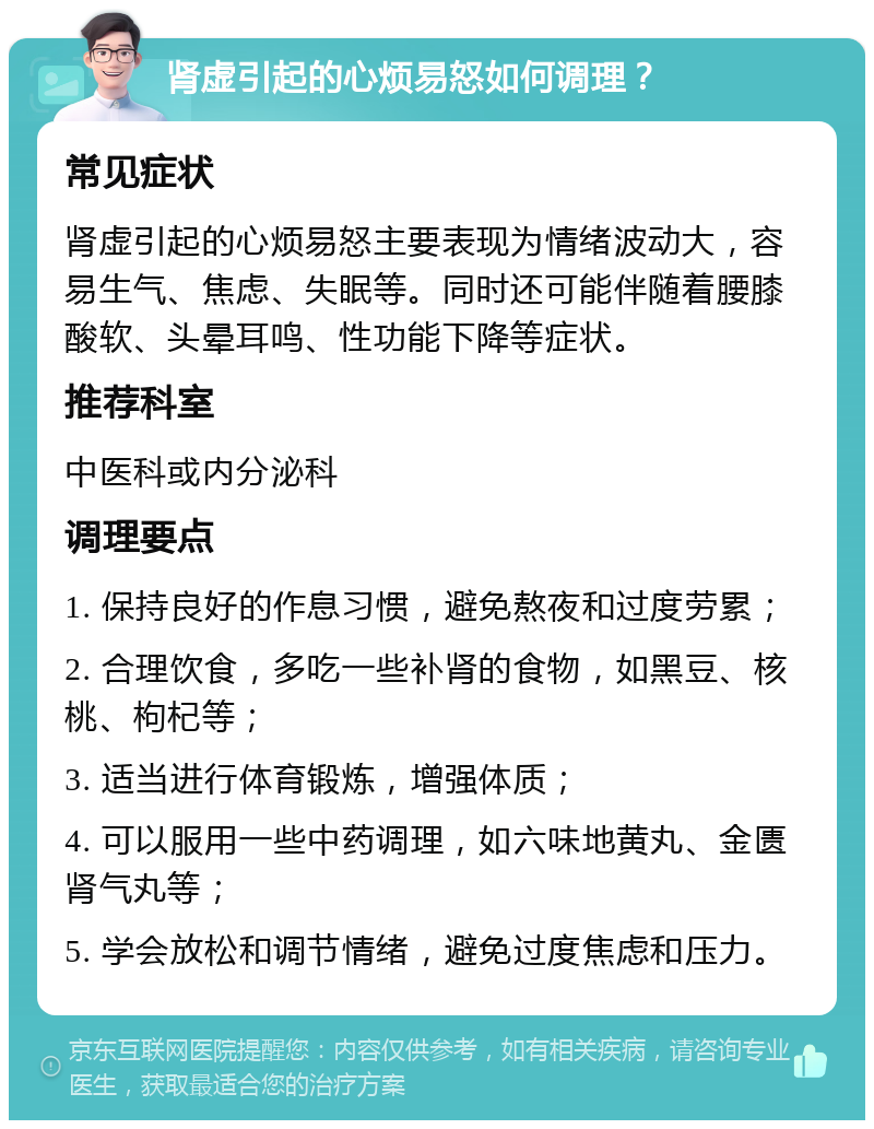 肾虚引起的心烦易怒如何调理？ 常见症状 肾虚引起的心烦易怒主要表现为情绪波动大，容易生气、焦虑、失眠等。同时还可能伴随着腰膝酸软、头晕耳鸣、性功能下降等症状。 推荐科室 中医科或内分泌科 调理要点 1. 保持良好的作息习惯，避免熬夜和过度劳累； 2. 合理饮食，多吃一些补肾的食物，如黑豆、核桃、枸杞等； 3. 适当进行体育锻炼，增强体质； 4. 可以服用一些中药调理，如六味地黄丸、金匮肾气丸等； 5. 学会放松和调节情绪，避免过度焦虑和压力。