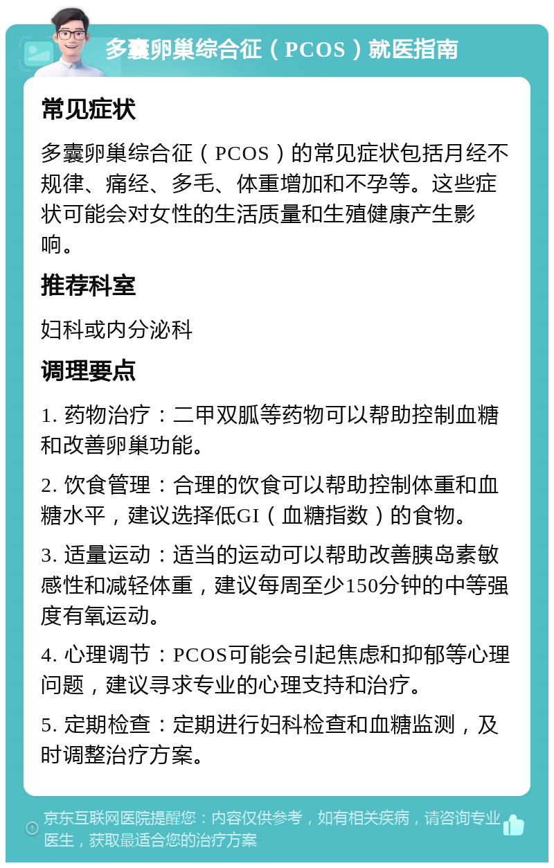 多囊卵巢综合征（PCOS）就医指南 常见症状 多囊卵巢综合征（PCOS）的常见症状包括月经不规律、痛经、多毛、体重增加和不孕等。这些症状可能会对女性的生活质量和生殖健康产生影响。 推荐科室 妇科或内分泌科 调理要点 1. 药物治疗：二甲双胍等药物可以帮助控制血糖和改善卵巢功能。 2. 饮食管理：合理的饮食可以帮助控制体重和血糖水平，建议选择低GI（血糖指数）的食物。 3. 适量运动：适当的运动可以帮助改善胰岛素敏感性和减轻体重，建议每周至少150分钟的中等强度有氧运动。 4. 心理调节：PCOS可能会引起焦虑和抑郁等心理问题，建议寻求专业的心理支持和治疗。 5. 定期检查：定期进行妇科检查和血糖监测，及时调整治疗方案。