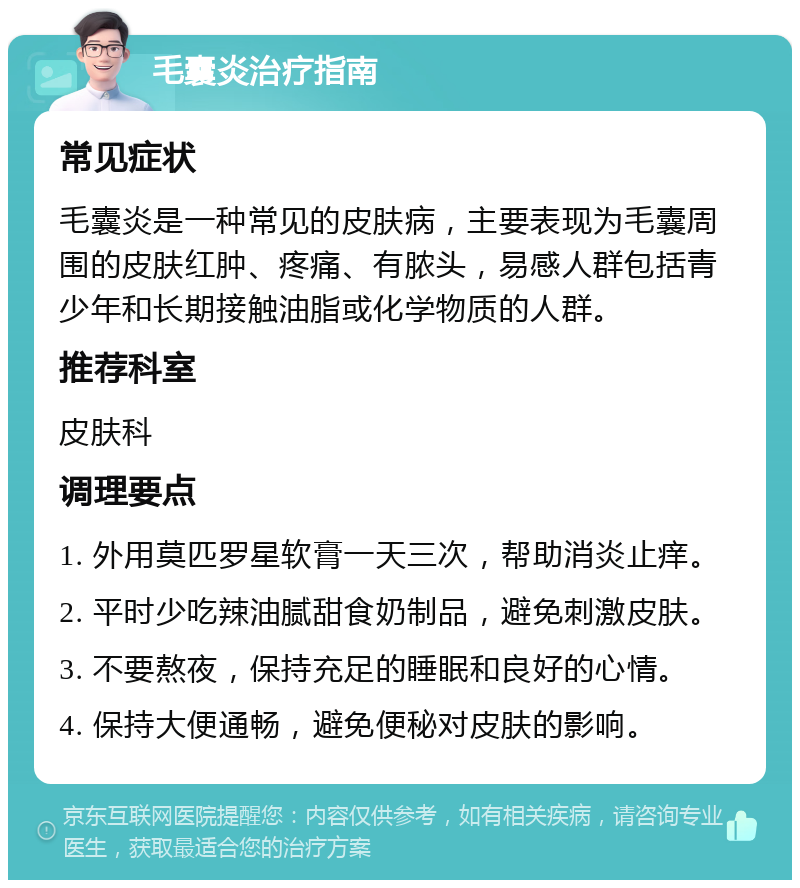 毛囊炎治疗指南 常见症状 毛囊炎是一种常见的皮肤病，主要表现为毛囊周围的皮肤红肿、疼痛、有脓头，易感人群包括青少年和长期接触油脂或化学物质的人群。 推荐科室 皮肤科 调理要点 1. 外用莫匹罗星软膏一天三次，帮助消炎止痒。 2. 平时少吃辣油腻甜食奶制品，避免刺激皮肤。 3. 不要熬夜，保持充足的睡眠和良好的心情。 4. 保持大便通畅，避免便秘对皮肤的影响。