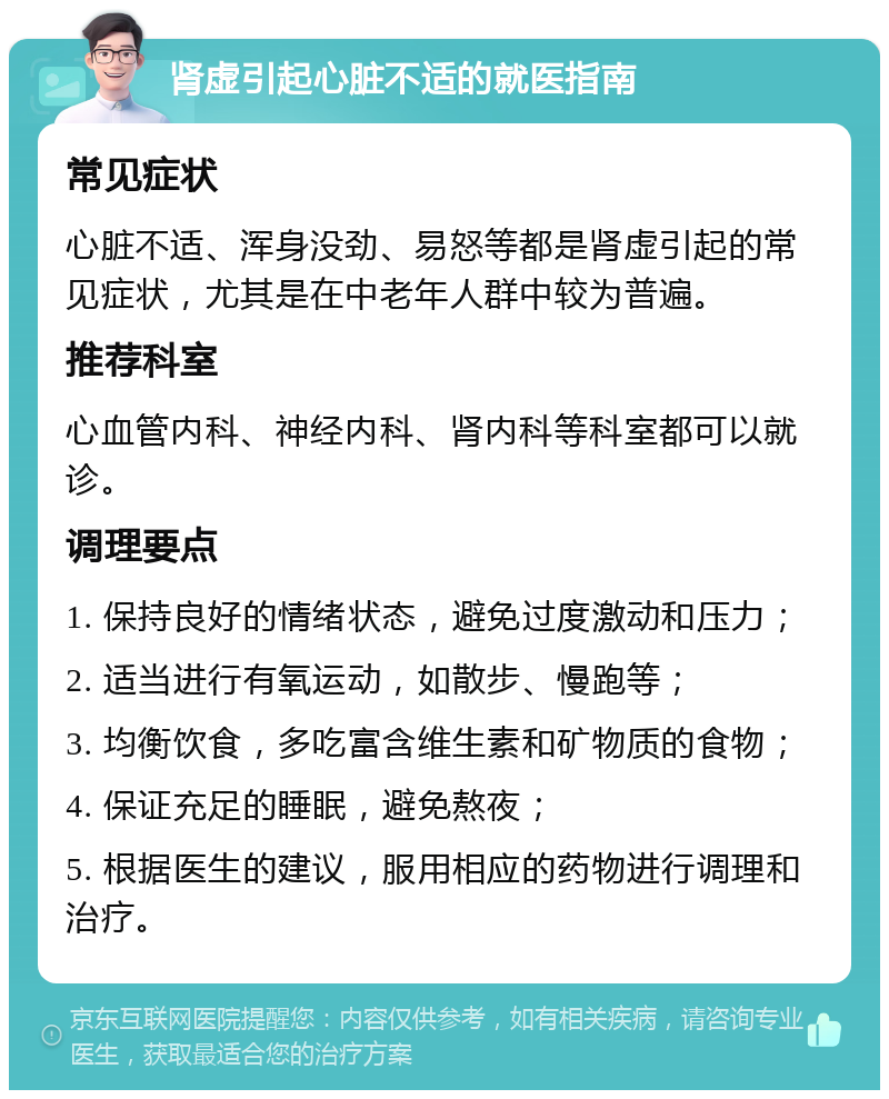 肾虚引起心脏不适的就医指南 常见症状 心脏不适、浑身没劲、易怒等都是肾虚引起的常见症状，尤其是在中老年人群中较为普遍。 推荐科室 心血管内科、神经内科、肾内科等科室都可以就诊。 调理要点 1. 保持良好的情绪状态，避免过度激动和压力； 2. 适当进行有氧运动，如散步、慢跑等； 3. 均衡饮食，多吃富含维生素和矿物质的食物； 4. 保证充足的睡眠，避免熬夜； 5. 根据医生的建议，服用相应的药物进行调理和治疗。