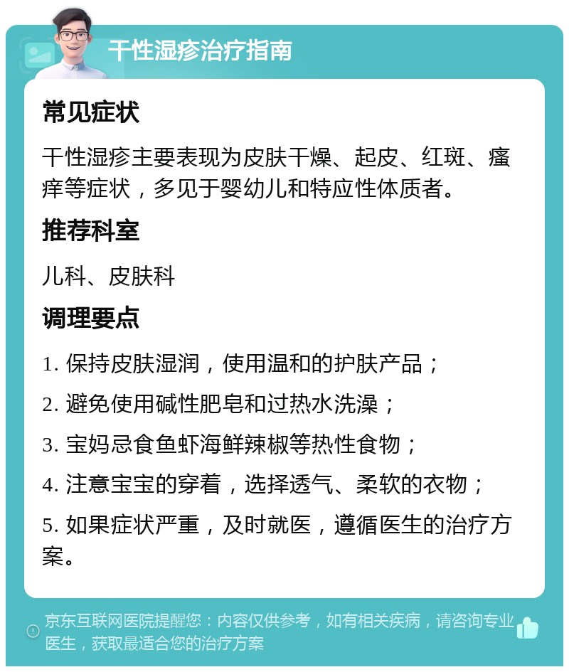 干性湿疹治疗指南 常见症状 干性湿疹主要表现为皮肤干燥、起皮、红斑、瘙痒等症状，多见于婴幼儿和特应性体质者。 推荐科室 儿科、皮肤科 调理要点 1. 保持皮肤湿润，使用温和的护肤产品； 2. 避免使用碱性肥皂和过热水洗澡； 3. 宝妈忌食鱼虾海鲜辣椒等热性食物； 4. 注意宝宝的穿着，选择透气、柔软的衣物； 5. 如果症状严重，及时就医，遵循医生的治疗方案。