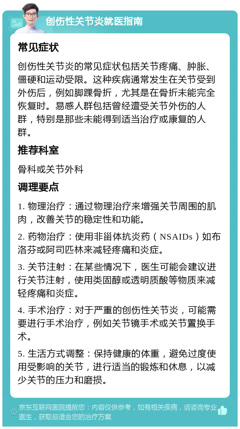 创伤性关节炎就医指南 常见症状 创伤性关节炎的常见症状包括关节疼痛、肿胀、僵硬和运动受限。这种疾病通常发生在关节受到外伤后，例如脚踝骨折，尤其是在骨折未能完全恢复时。易感人群包括曾经遭受关节外伤的人群，特别是那些未能得到适当治疗或康复的人群。 推荐科室 骨科或关节外科 调理要点 1. 物理治疗：通过物理治疗来增强关节周围的肌肉，改善关节的稳定性和功能。 2. 药物治疗：使用非甾体抗炎药（NSAIDs）如布洛芬或阿司匹林来减轻疼痛和炎症。 3. 关节注射：在某些情况下，医生可能会建议进行关节注射，使用类固醇或透明质酸等物质来减轻疼痛和炎症。 4. 手术治疗：对于严重的创伤性关节炎，可能需要进行手术治疗，例如关节镜手术或关节置换手术。 5. 生活方式调整：保持健康的体重，避免过度使用受影响的关节，进行适当的锻炼和休息，以减少关节的压力和磨损。