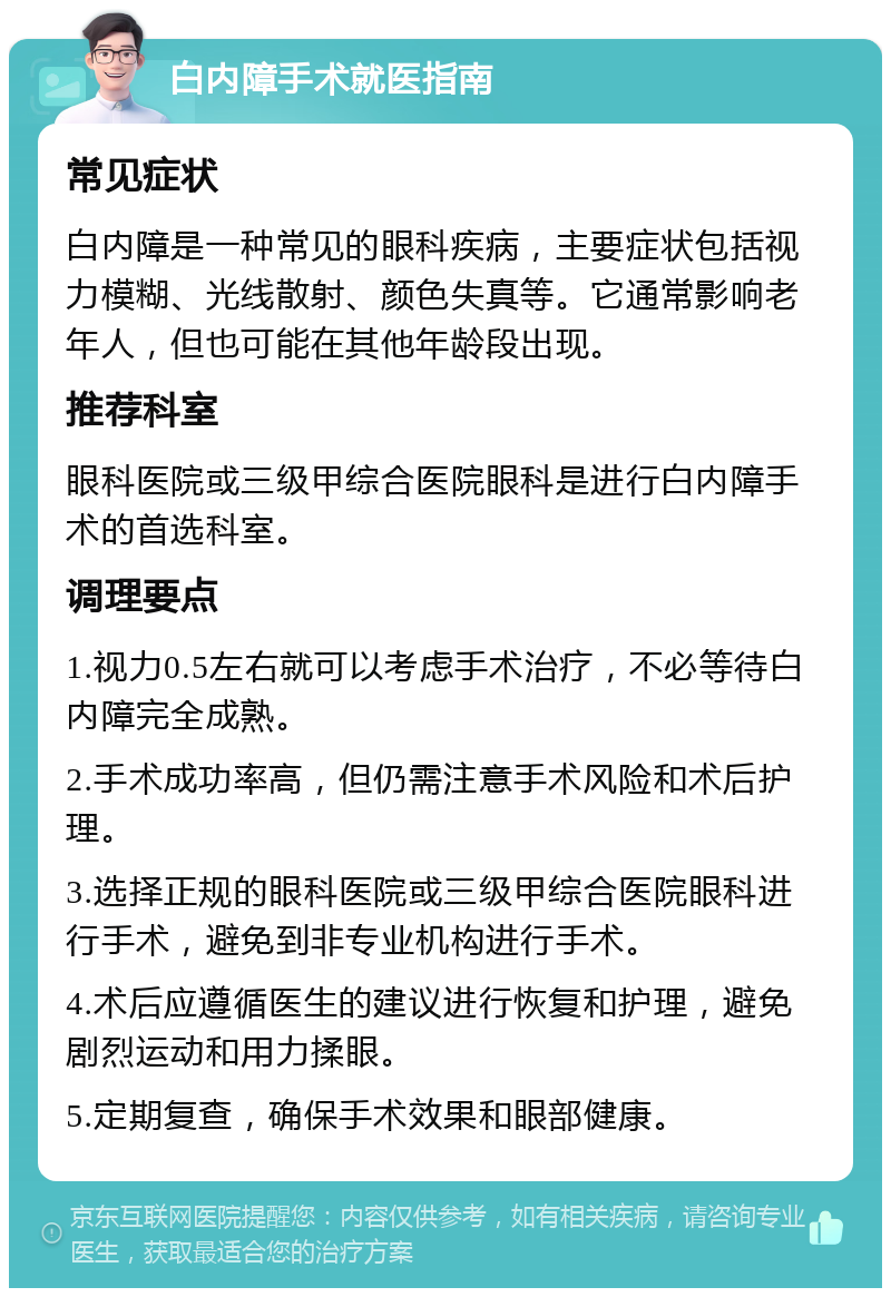 白内障手术就医指南 常见症状 白内障是一种常见的眼科疾病，主要症状包括视力模糊、光线散射、颜色失真等。它通常影响老年人，但也可能在其他年龄段出现。 推荐科室 眼科医院或三级甲综合医院眼科是进行白内障手术的首选科室。 调理要点 1.视力0.5左右就可以考虑手术治疗，不必等待白内障完全成熟。 2.手术成功率高，但仍需注意手术风险和术后护理。 3.选择正规的眼科医院或三级甲综合医院眼科进行手术，避免到非专业机构进行手术。 4.术后应遵循医生的建议进行恢复和护理，避免剧烈运动和用力揉眼。 5.定期复查，确保手术效果和眼部健康。