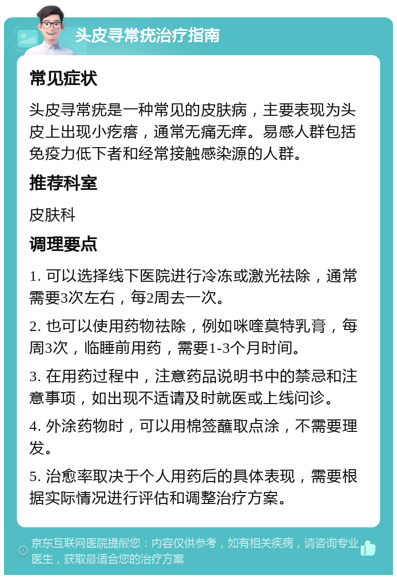 头皮寻常疣治疗指南 常见症状 头皮寻常疣是一种常见的皮肤病，主要表现为头皮上出现小疙瘩，通常无痛无痒。易感人群包括免疫力低下者和经常接触感染源的人群。 推荐科室 皮肤科 调理要点 1. 可以选择线下医院进行冷冻或激光祛除，通常需要3次左右，每2周去一次。 2. 也可以使用药物祛除，例如咪喹莫特乳膏，每周3次，临睡前用药，需要1-3个月时间。 3. 在用药过程中，注意药品说明书中的禁忌和注意事项，如出现不适请及时就医或上线问诊。 4. 外涂药物时，可以用棉签蘸取点涂，不需要理发。 5. 治愈率取决于个人用药后的具体表现，需要根据实际情况进行评估和调整治疗方案。