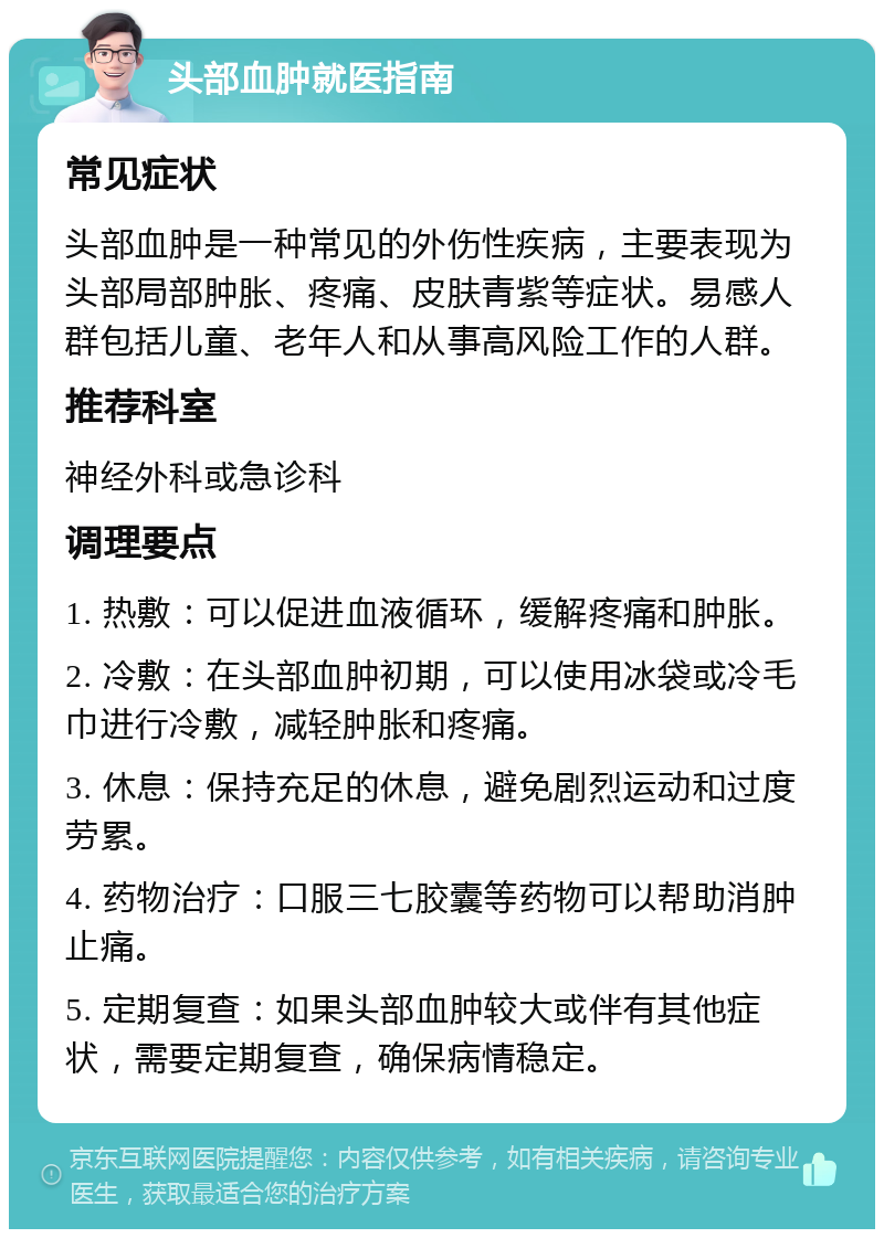 头部血肿就医指南 常见症状 头部血肿是一种常见的外伤性疾病，主要表现为头部局部肿胀、疼痛、皮肤青紫等症状。易感人群包括儿童、老年人和从事高风险工作的人群。 推荐科室 神经外科或急诊科 调理要点 1. 热敷：可以促进血液循环，缓解疼痛和肿胀。 2. 冷敷：在头部血肿初期，可以使用冰袋或冷毛巾进行冷敷，减轻肿胀和疼痛。 3. 休息：保持充足的休息，避免剧烈运动和过度劳累。 4. 药物治疗：口服三七胶囊等药物可以帮助消肿止痛。 5. 定期复查：如果头部血肿较大或伴有其他症状，需要定期复查，确保病情稳定。