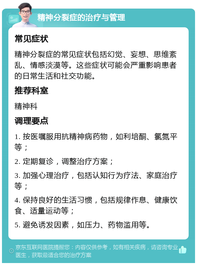 精神分裂症的治疗与管理 常见症状 精神分裂症的常见症状包括幻觉、妄想、思维紊乱、情感淡漠等。这些症状可能会严重影响患者的日常生活和社交功能。 推荐科室 精神科 调理要点 1. 按医嘱服用抗精神病药物，如利培酮、氯氮平等； 2. 定期复诊，调整治疗方案； 3. 加强心理治疗，包括认知行为疗法、家庭治疗等； 4. 保持良好的生活习惯，包括规律作息、健康饮食、适量运动等； 5. 避免诱发因素，如压力、药物滥用等。