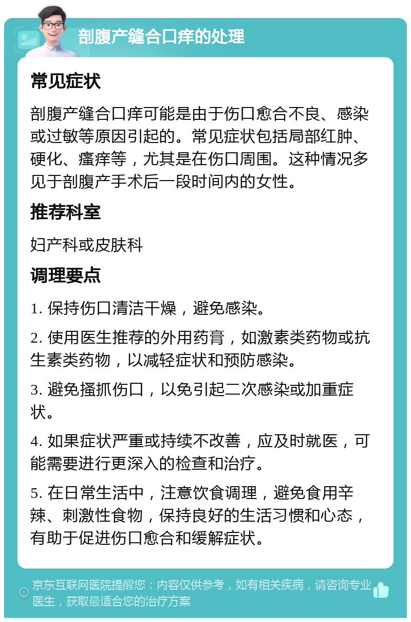 剖腹产缝合口痒的处理 常见症状 剖腹产缝合口痒可能是由于伤口愈合不良、感染或过敏等原因引起的。常见症状包括局部红肿、硬化、瘙痒等，尤其是在伤口周围。这种情况多见于剖腹产手术后一段时间内的女性。 推荐科室 妇产科或皮肤科 调理要点 1. 保持伤口清洁干燥，避免感染。 2. 使用医生推荐的外用药膏，如激素类药物或抗生素类药物，以减轻症状和预防感染。 3. 避免搔抓伤口，以免引起二次感染或加重症状。 4. 如果症状严重或持续不改善，应及时就医，可能需要进行更深入的检查和治疗。 5. 在日常生活中，注意饮食调理，避免食用辛辣、刺激性食物，保持良好的生活习惯和心态，有助于促进伤口愈合和缓解症状。