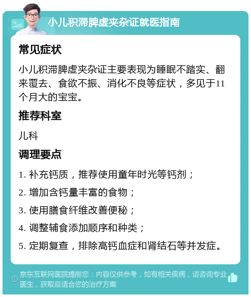 小儿积滞脾虚夹杂证就医指南 常见症状 小儿积滞脾虚夹杂证主要表现为睡眠不踏实、翻来覆去、食欲不振、消化不良等症状，多见于11个月大的宝宝。 推荐科室 儿科 调理要点 1. 补充钙质，推荐使用童年时光等钙剂； 2. 增加含钙量丰富的食物； 3. 使用膳食纤维改善便秘； 4. 调整辅食添加顺序和种类； 5. 定期复查，排除高钙血症和肾结石等并发症。