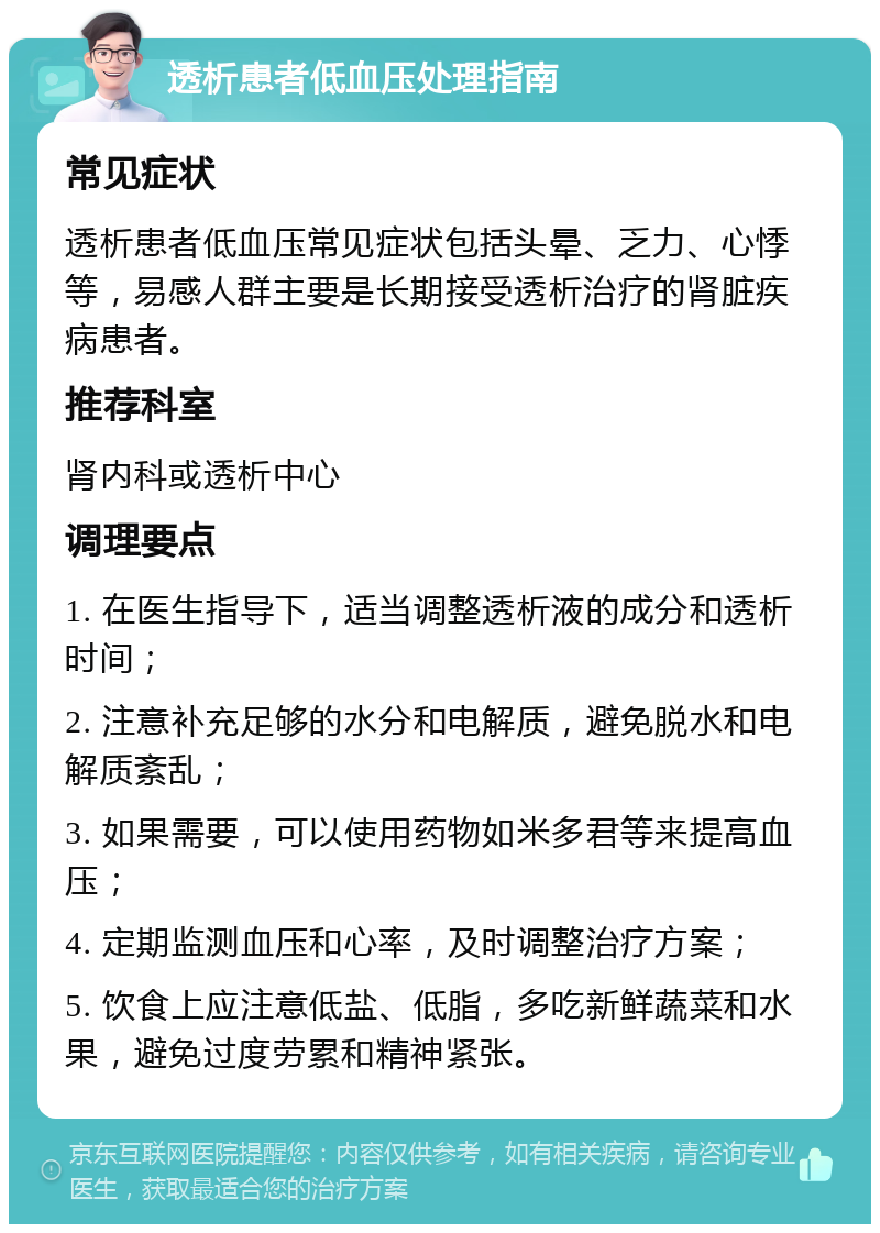 透析患者低血压处理指南 常见症状 透析患者低血压常见症状包括头晕、乏力、心悸等，易感人群主要是长期接受透析治疗的肾脏疾病患者。 推荐科室 肾内科或透析中心 调理要点 1. 在医生指导下，适当调整透析液的成分和透析时间； 2. 注意补充足够的水分和电解质，避免脱水和电解质紊乱； 3. 如果需要，可以使用药物如米多君等来提高血压； 4. 定期监测血压和心率，及时调整治疗方案； 5. 饮食上应注意低盐、低脂，多吃新鲜蔬菜和水果，避免过度劳累和精神紧张。