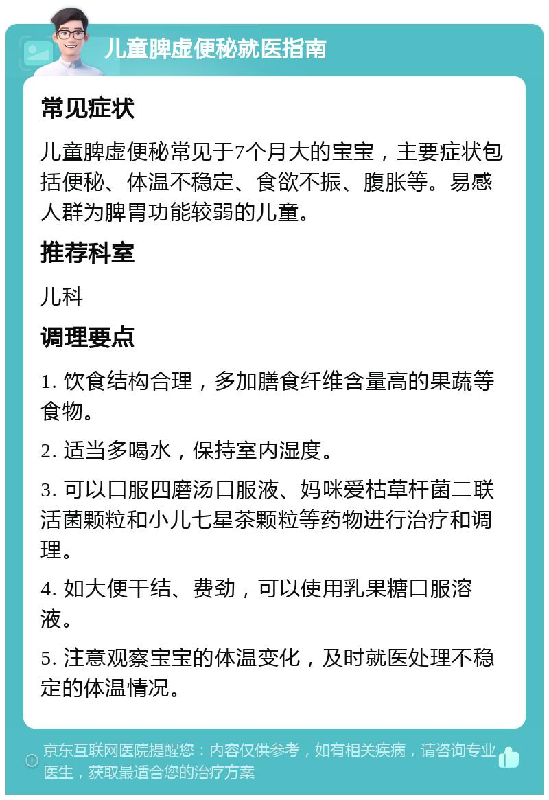 儿童脾虚便秘就医指南 常见症状 儿童脾虚便秘常见于7个月大的宝宝，主要症状包括便秘、体温不稳定、食欲不振、腹胀等。易感人群为脾胃功能较弱的儿童。 推荐科室 儿科 调理要点 1. 饮食结构合理，多加膳食纤维含量高的果蔬等食物。 2. 适当多喝水，保持室内湿度。 3. 可以口服四磨汤口服液、妈咪爱枯草杆菌二联活菌颗粒和小儿七星茶颗粒等药物进行治疗和调理。 4. 如大便干结、费劲，可以使用乳果糖口服溶液。 5. 注意观察宝宝的体温变化，及时就医处理不稳定的体温情况。