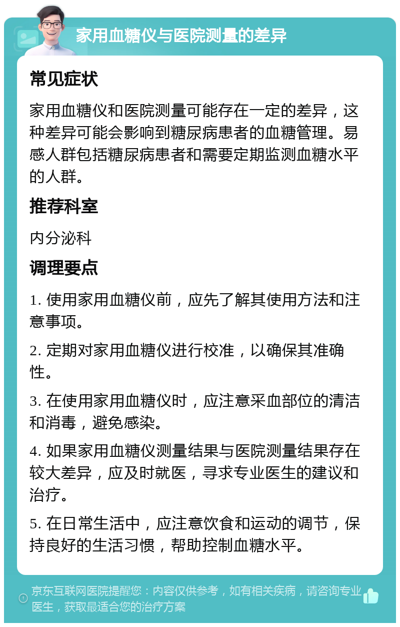 家用血糖仪与医院测量的差异 常见症状 家用血糖仪和医院测量可能存在一定的差异，这种差异可能会影响到糖尿病患者的血糖管理。易感人群包括糖尿病患者和需要定期监测血糖水平的人群。 推荐科室 内分泌科 调理要点 1. 使用家用血糖仪前，应先了解其使用方法和注意事项。 2. 定期对家用血糖仪进行校准，以确保其准确性。 3. 在使用家用血糖仪时，应注意采血部位的清洁和消毒，避免感染。 4. 如果家用血糖仪测量结果与医院测量结果存在较大差异，应及时就医，寻求专业医生的建议和治疗。 5. 在日常生活中，应注意饮食和运动的调节，保持良好的生活习惯，帮助控制血糖水平。