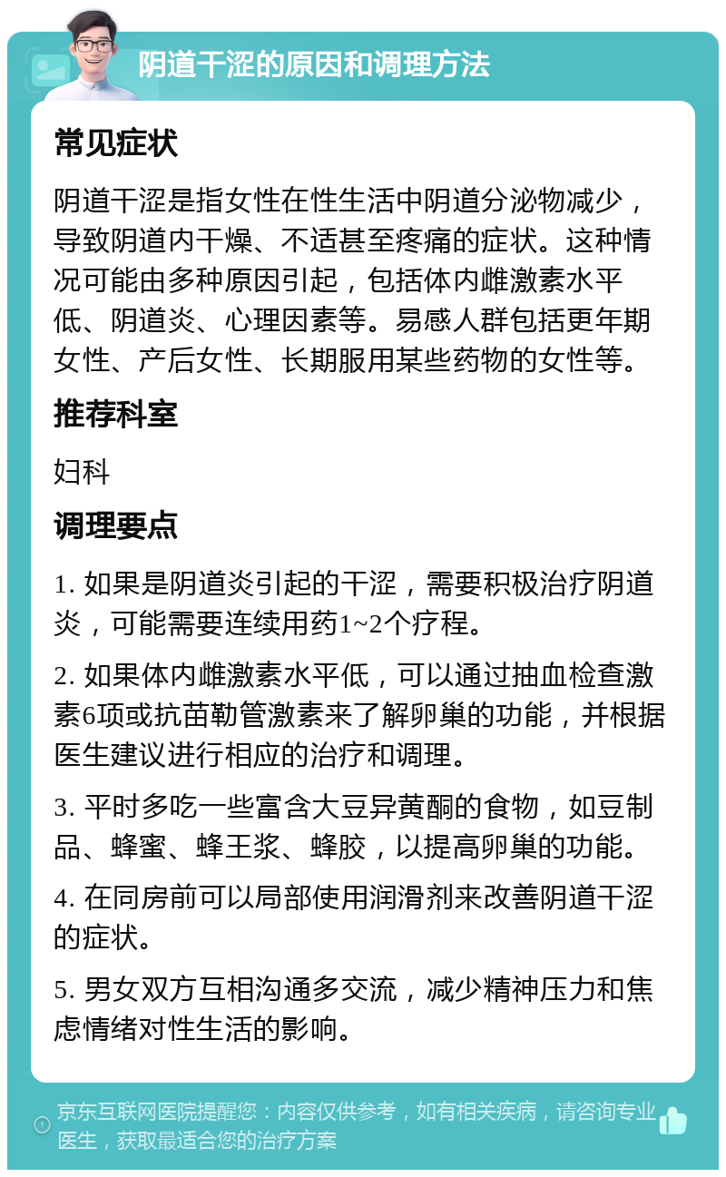 阴道干涩的原因和调理方法 常见症状 阴道干涩是指女性在性生活中阴道分泌物减少，导致阴道内干燥、不适甚至疼痛的症状。这种情况可能由多种原因引起，包括体内雌激素水平低、阴道炎、心理因素等。易感人群包括更年期女性、产后女性、长期服用某些药物的女性等。 推荐科室 妇科 调理要点 1. 如果是阴道炎引起的干涩，需要积极治疗阴道炎，可能需要连续用药1~2个疗程。 2. 如果体内雌激素水平低，可以通过抽血检查激素6项或抗苗勒管激素来了解卵巢的功能，并根据医生建议进行相应的治疗和调理。 3. 平时多吃一些富含大豆异黄酮的食物，如豆制品、蜂蜜、蜂王浆、蜂胶，以提高卵巢的功能。 4. 在同房前可以局部使用润滑剂来改善阴道干涩的症状。 5. 男女双方互相沟通多交流，减少精神压力和焦虑情绪对性生活的影响。