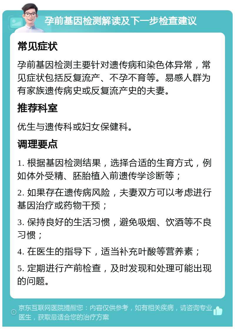 孕前基因检测解读及下一步检查建议 常见症状 孕前基因检测主要针对遗传病和染色体异常，常见症状包括反复流产、不孕不育等。易感人群为有家族遗传病史或反复流产史的夫妻。 推荐科室 优生与遗传科或妇女保健科。 调理要点 1. 根据基因检测结果，选择合适的生育方式，例如体外受精、胚胎植入前遗传学诊断等； 2. 如果存在遗传病风险，夫妻双方可以考虑进行基因治疗或药物干预； 3. 保持良好的生活习惯，避免吸烟、饮酒等不良习惯； 4. 在医生的指导下，适当补充叶酸等营养素； 5. 定期进行产前检查，及时发现和处理可能出现的问题。