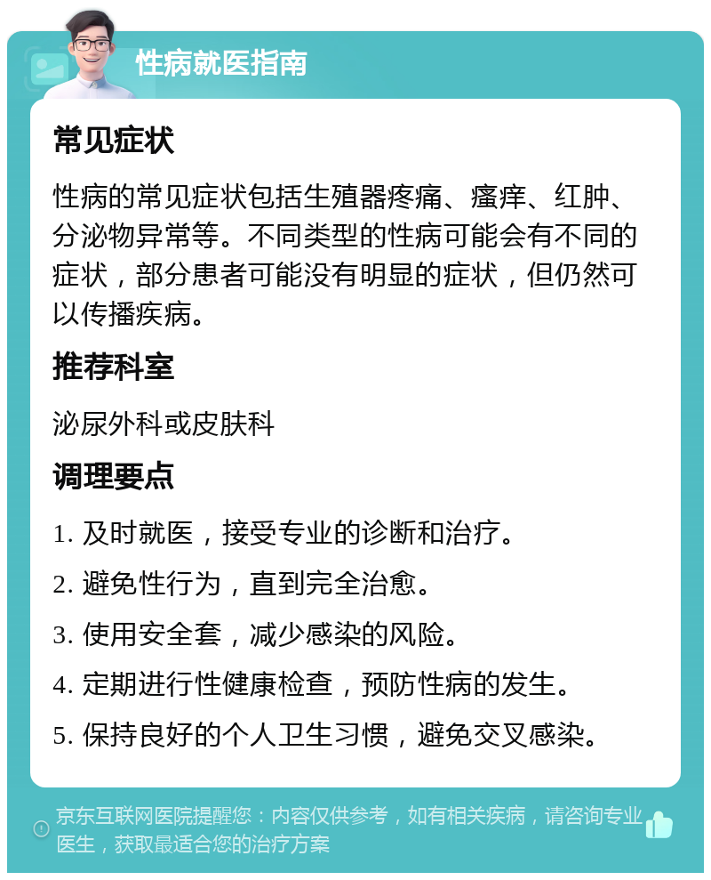 性病就医指南 常见症状 性病的常见症状包括生殖器疼痛、瘙痒、红肿、分泌物异常等。不同类型的性病可能会有不同的症状，部分患者可能没有明显的症状，但仍然可以传播疾病。 推荐科室 泌尿外科或皮肤科 调理要点 1. 及时就医，接受专业的诊断和治疗。 2. 避免性行为，直到完全治愈。 3. 使用安全套，减少感染的风险。 4. 定期进行性健康检查，预防性病的发生。 5. 保持良好的个人卫生习惯，避免交叉感染。