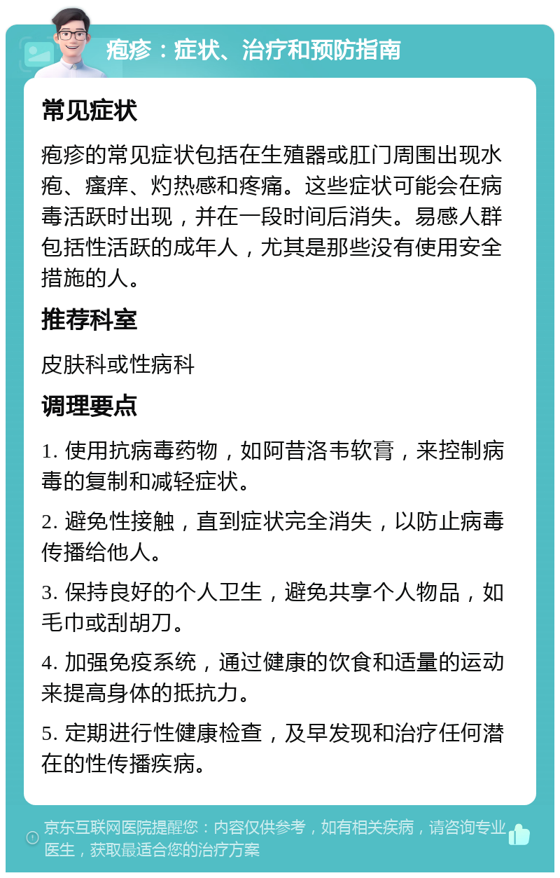 疱疹：症状、治疗和预防指南 常见症状 疱疹的常见症状包括在生殖器或肛门周围出现水疱、瘙痒、灼热感和疼痛。这些症状可能会在病毒活跃时出现，并在一段时间后消失。易感人群包括性活跃的成年人，尤其是那些没有使用安全措施的人。 推荐科室 皮肤科或性病科 调理要点 1. 使用抗病毒药物，如阿昔洛韦软膏，来控制病毒的复制和减轻症状。 2. 避免性接触，直到症状完全消失，以防止病毒传播给他人。 3. 保持良好的个人卫生，避免共享个人物品，如毛巾或刮胡刀。 4. 加强免疫系统，通过健康的饮食和适量的运动来提高身体的抵抗力。 5. 定期进行性健康检查，及早发现和治疗任何潜在的性传播疾病。