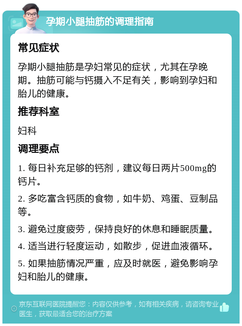 孕期小腿抽筋的调理指南 常见症状 孕期小腿抽筋是孕妇常见的症状，尤其在孕晚期。抽筋可能与钙摄入不足有关，影响到孕妇和胎儿的健康。 推荐科室 妇科 调理要点 1. 每日补充足够的钙剂，建议每日两片500mg的钙片。 2. 多吃富含钙质的食物，如牛奶、鸡蛋、豆制品等。 3. 避免过度疲劳，保持良好的休息和睡眠质量。 4. 适当进行轻度运动，如散步，促进血液循环。 5. 如果抽筋情况严重，应及时就医，避免影响孕妇和胎儿的健康。