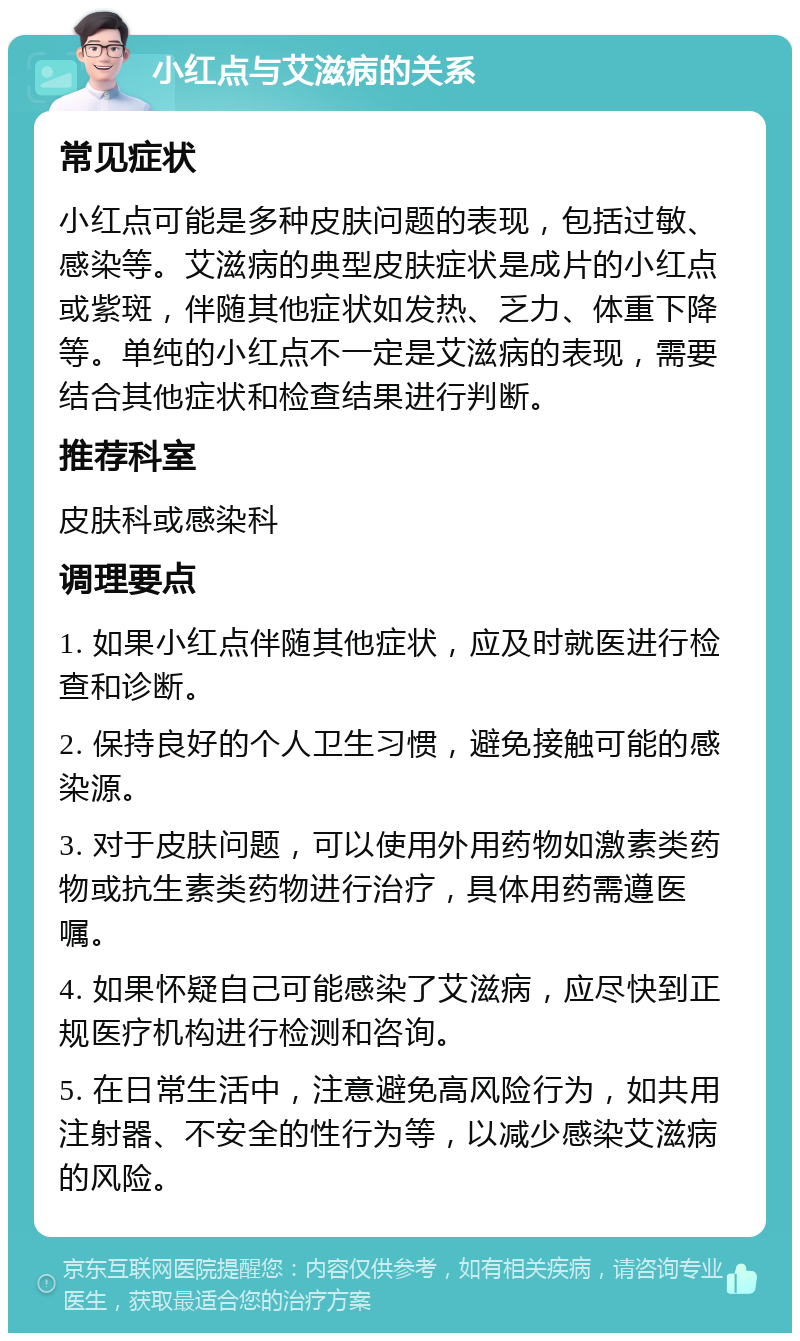 小红点与艾滋病的关系 常见症状 小红点可能是多种皮肤问题的表现，包括过敏、感染等。艾滋病的典型皮肤症状是成片的小红点或紫斑，伴随其他症状如发热、乏力、体重下降等。单纯的小红点不一定是艾滋病的表现，需要结合其他症状和检查结果进行判断。 推荐科室 皮肤科或感染科 调理要点 1. 如果小红点伴随其他症状，应及时就医进行检查和诊断。 2. 保持良好的个人卫生习惯，避免接触可能的感染源。 3. 对于皮肤问题，可以使用外用药物如激素类药物或抗生素类药物进行治疗，具体用药需遵医嘱。 4. 如果怀疑自己可能感染了艾滋病，应尽快到正规医疗机构进行检测和咨询。 5. 在日常生活中，注意避免高风险行为，如共用注射器、不安全的性行为等，以减少感染艾滋病的风险。