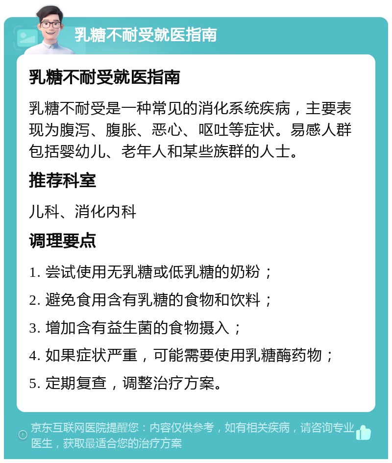 乳糖不耐受就医指南 乳糖不耐受就医指南 乳糖不耐受是一种常见的消化系统疾病，主要表现为腹泻、腹胀、恶心、呕吐等症状。易感人群包括婴幼儿、老年人和某些族群的人士。 推荐科室 儿科、消化内科 调理要点 1. 尝试使用无乳糖或低乳糖的奶粉； 2. 避免食用含有乳糖的食物和饮料； 3. 增加含有益生菌的食物摄入； 4. 如果症状严重，可能需要使用乳糖酶药物； 5. 定期复查，调整治疗方案。