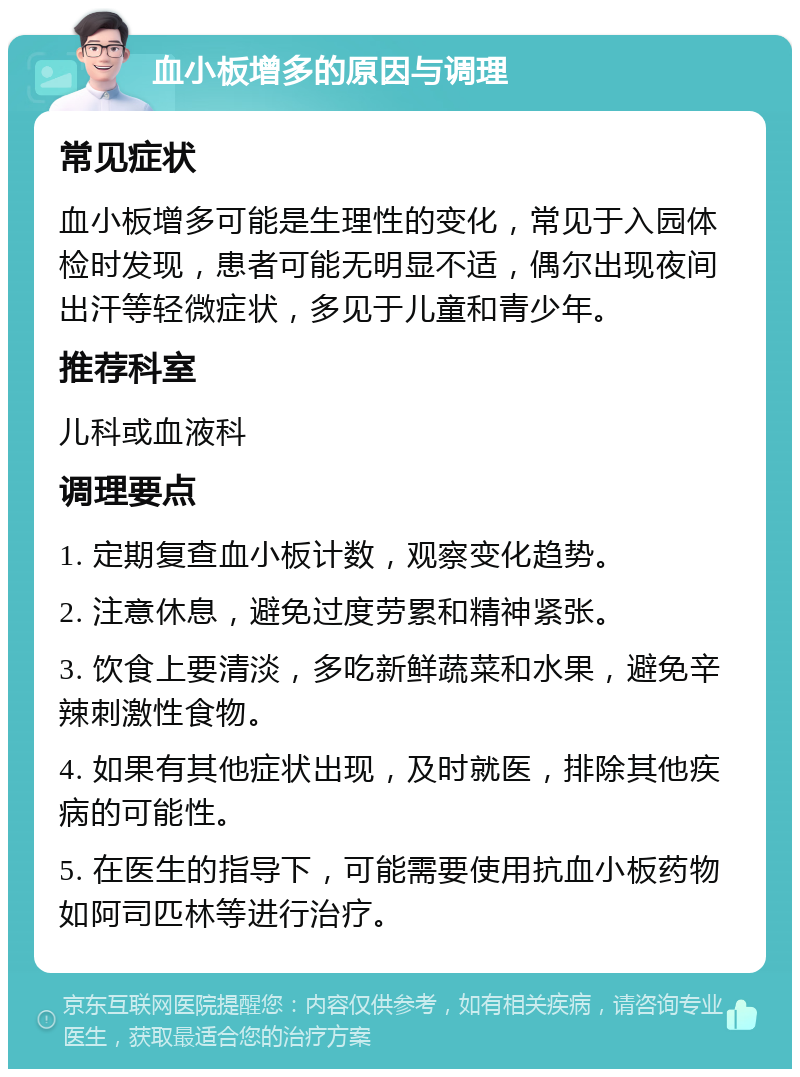 血小板增多的原因与调理 常见症状 血小板增多可能是生理性的变化，常见于入园体检时发现，患者可能无明显不适，偶尔出现夜间出汗等轻微症状，多见于儿童和青少年。 推荐科室 儿科或血液科 调理要点 1. 定期复查血小板计数，观察变化趋势。 2. 注意休息，避免过度劳累和精神紧张。 3. 饮食上要清淡，多吃新鲜蔬菜和水果，避免辛辣刺激性食物。 4. 如果有其他症状出现，及时就医，排除其他疾病的可能性。 5. 在医生的指导下，可能需要使用抗血小板药物如阿司匹林等进行治疗。