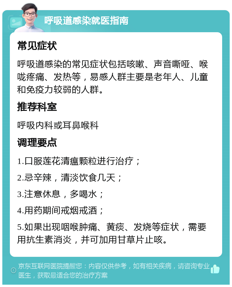 呼吸道感染就医指南 常见症状 呼吸道感染的常见症状包括咳嗽、声音嘶哑、喉咙疼痛、发热等，易感人群主要是老年人、儿童和免疫力较弱的人群。 推荐科室 呼吸内科或耳鼻喉科 调理要点 1.口服莲花清瘟颗粒进行治疗； 2.忌辛辣，清淡饮食几天； 3.注意休息，多喝水； 4.用药期间戒烟戒酒； 5.如果出现咽喉肿痛、黄痰、发烧等症状，需要用抗生素消炎，并可加用甘草片止咳。