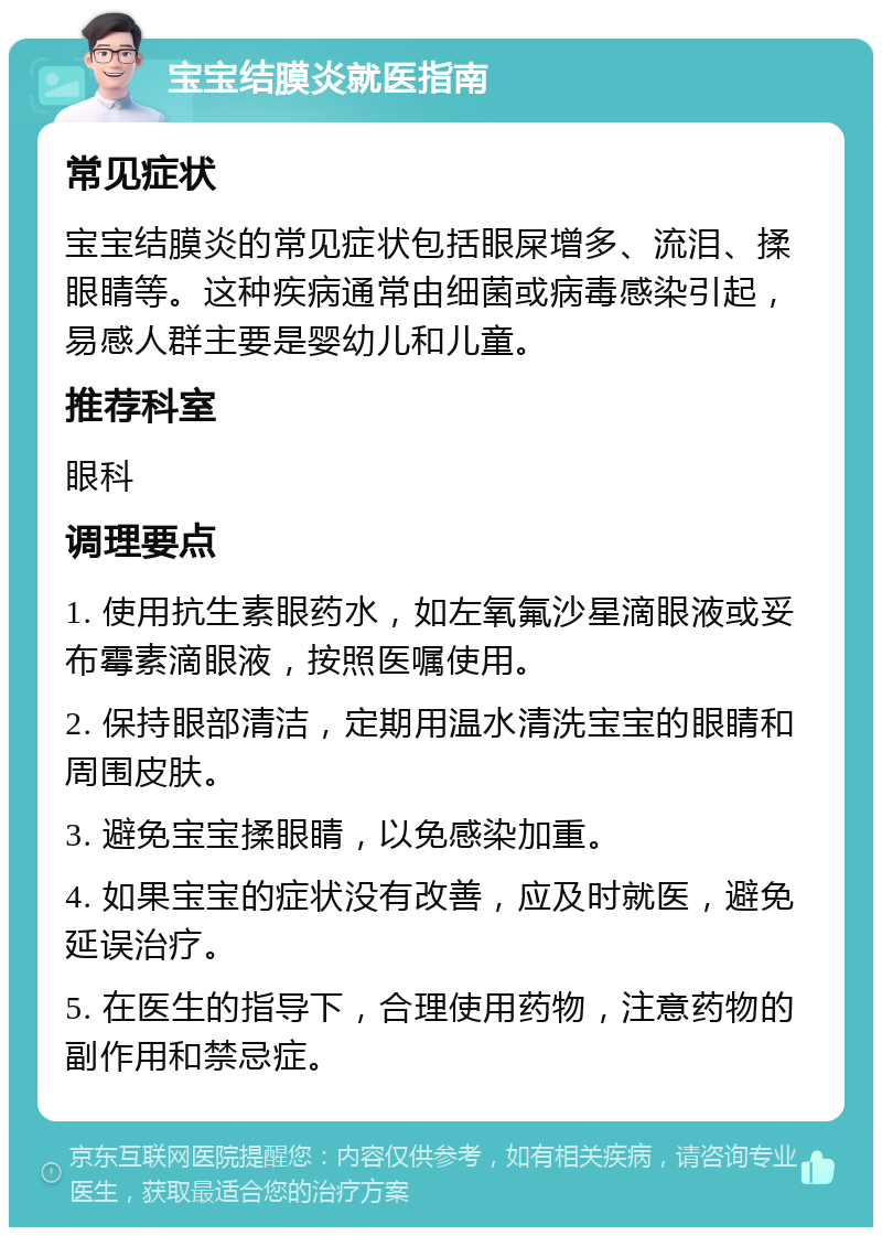 宝宝结膜炎就医指南 常见症状 宝宝结膜炎的常见症状包括眼屎增多、流泪、揉眼睛等。这种疾病通常由细菌或病毒感染引起，易感人群主要是婴幼儿和儿童。 推荐科室 眼科 调理要点 1. 使用抗生素眼药水，如左氧氟沙星滴眼液或妥布霉素滴眼液，按照医嘱使用。 2. 保持眼部清洁，定期用温水清洗宝宝的眼睛和周围皮肤。 3. 避免宝宝揉眼睛，以免感染加重。 4. 如果宝宝的症状没有改善，应及时就医，避免延误治疗。 5. 在医生的指导下，合理使用药物，注意药物的副作用和禁忌症。